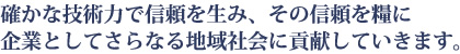 確かな技術力で信頼を生み、その信頼を糧に企業としてさらなる地域社会に貢献していきます。